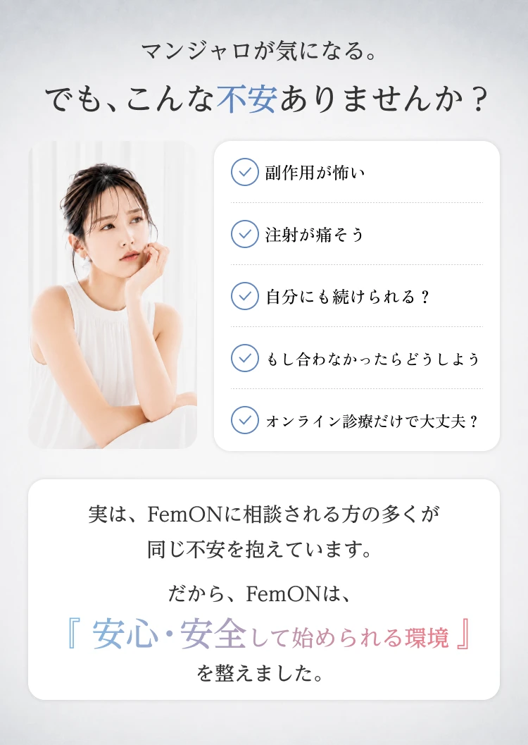 マンジャロが気になる。でも、こんな不安ありませんか？ 副作用が怖い、注射が痛そう、自分にも続けられる？、もし合わなかったらどうしよう、オンライン診療だけで大丈夫？ 実は、FemONに相談される方の多くが同じ不安を抱えています。だから、FemONは、『安心・安全して始められる環境』を整えました。