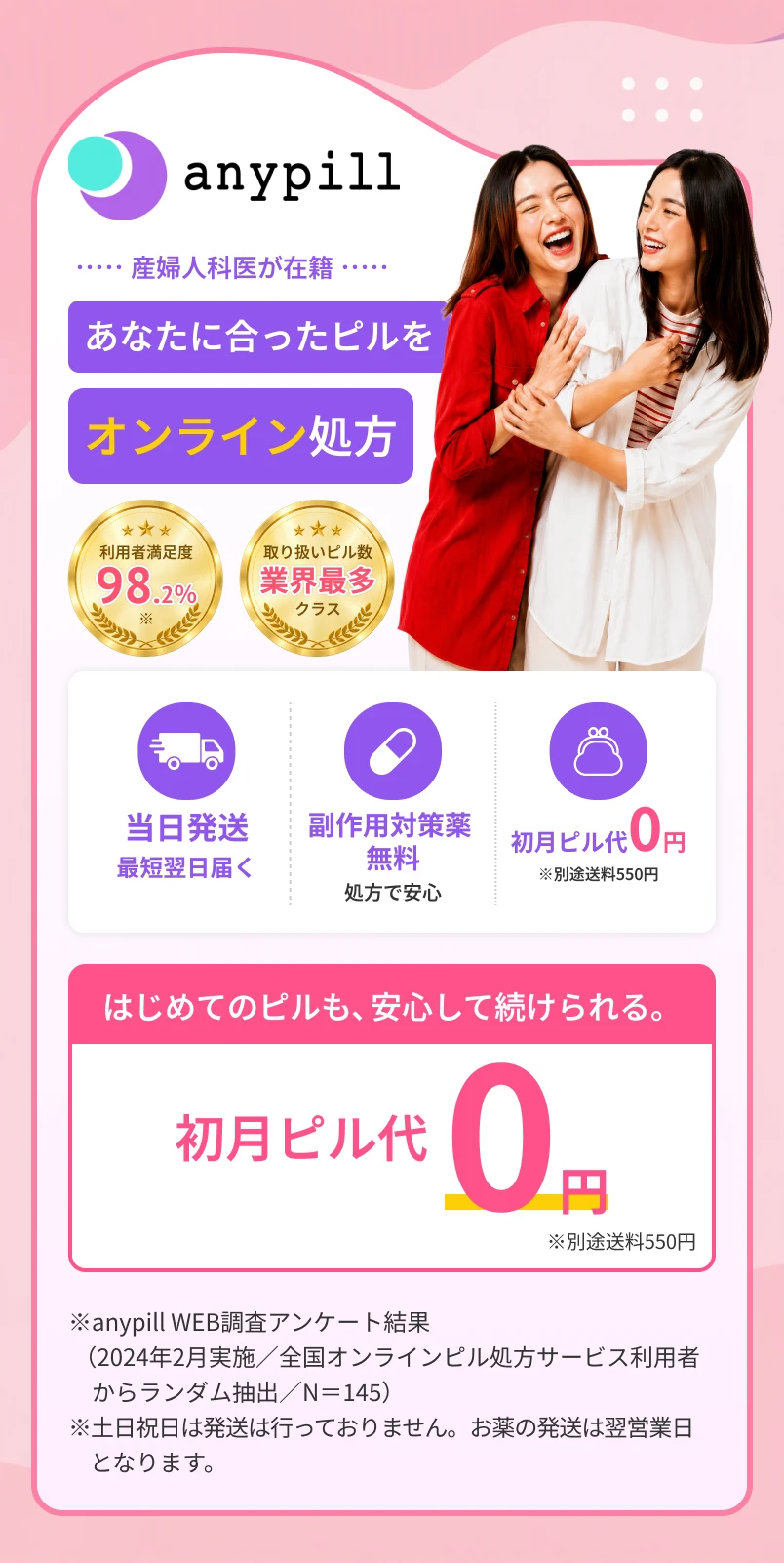 anypill 産婦人科医が診察・処方 あなたに合ったピルを オンライン処方 ★★★ 利用者満足度 98.2%※ ★★★ 取り扱いピル数 業界最多 クラス 当日発送 最短翌日届く 副作用対策薬 無料 処方で安心 初月ピル代 0円 ※別途送料550円 はじめてのピルも、安心して続けられる。 初月ピル代 0円 ※別途送料550円 ※ anypill WEB調査アンケート結果 （2024年2月実施／全国オンラインピル処方サービス利用者からランダム抽出／N＝145） ※ 土日祝日は発送は行っておりません。お薬の発送は翌営業日となります。