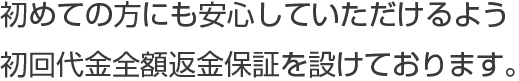 初めての方にも安心していただけるよう初回代金全額返金保証を設けております。
