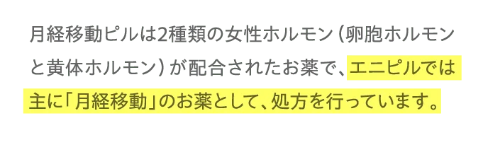 月経移動ピルは2種類の女性ホルモン（卵胞ホルモンと黄体ホルモン）が配合されたお薬で、エニピルでは主に「月経移動」のお薬として、処方を行っています。