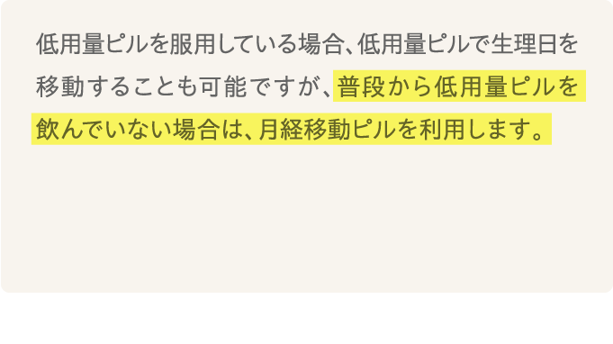 低用量ピルを服用している場合、低用量ピルで生理日を移動することも可能ですが、普段から低用量ピルを飲んでいない場合は、月経移動ピル（プラノバール）を利用します。