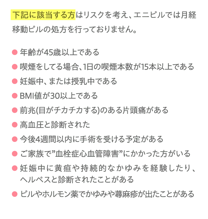 下記に該当する方はリスクを考え、エニピルでは月経移動ピルの処方を行っておりません。...