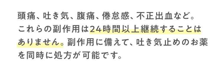 頭痛、吐き気、腹痛、倦怠感、不正出血など。これらの副作用は24時間以上継続することはありません。副作用に備えて、吐き気止めのお薬を同時に処方が可能です。