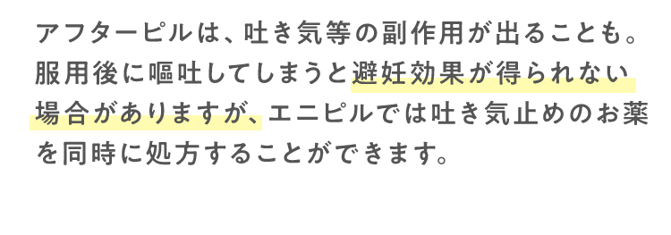 アフターピルは、吐き気等の副作用が出ることも。服用後に嘔吐してしまうと避妊効果が得られない場合がありますが、エニピルでは吐き気止めのお薬を同時に処方することができます。