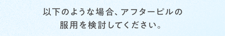 以下のような場合、アフターピルの服用を検討してください。